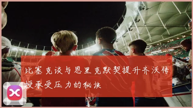 比塞克谈与恩里克默契提升齐沃传授承受压力的秘诀