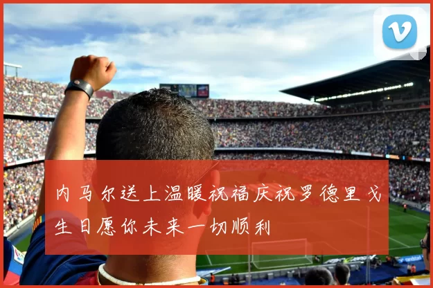 内马尔送上温暖祝福庆祝罗德里戈生日愿你未来一切顺利