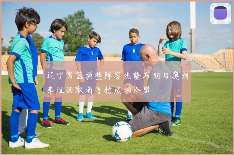 辽宁男篮调整阵容杰隆布朗与奥利弗注册取消亨特成功加盟