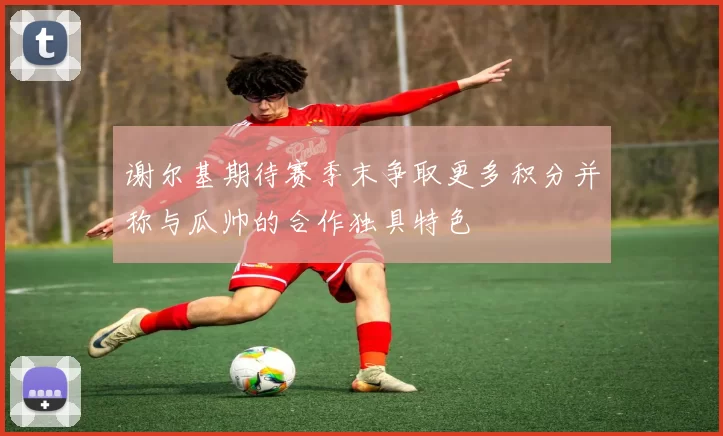 谢尔基期待赛季末争取更多积分并称与瓜帅的合作独具特色