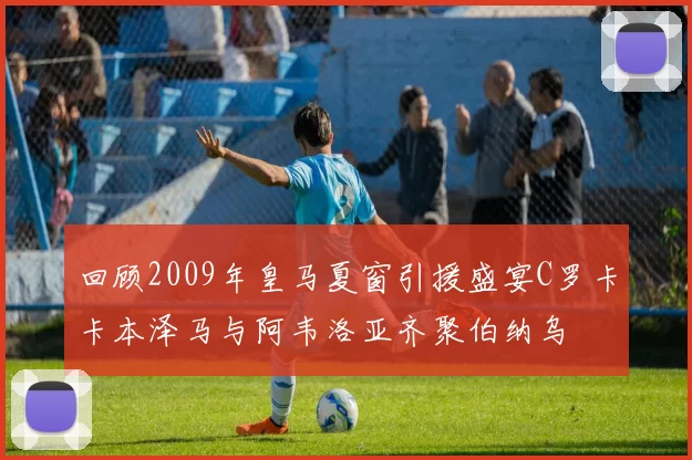 回顾2009年皇马夏窗引援盛宴C罗卡卡本泽马与阿韦洛亚齐聚伯纳乌